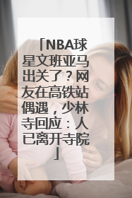 NBA球星文班亚马出关了？网友在高铁站偶遇，少林寺回应：人已离开寺院